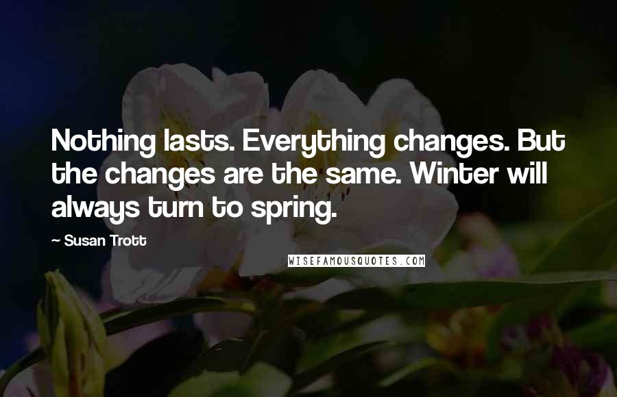 Susan Trott Quotes: Nothing lasts. Everything changes. But the changes are the same. Winter will always turn to spring.