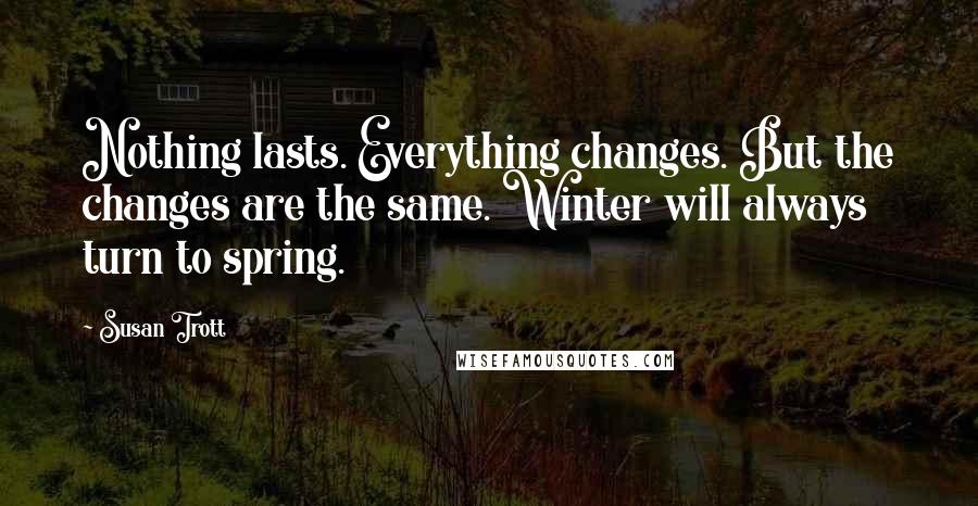 Susan Trott Quotes: Nothing lasts. Everything changes. But the changes are the same. Winter will always turn to spring.