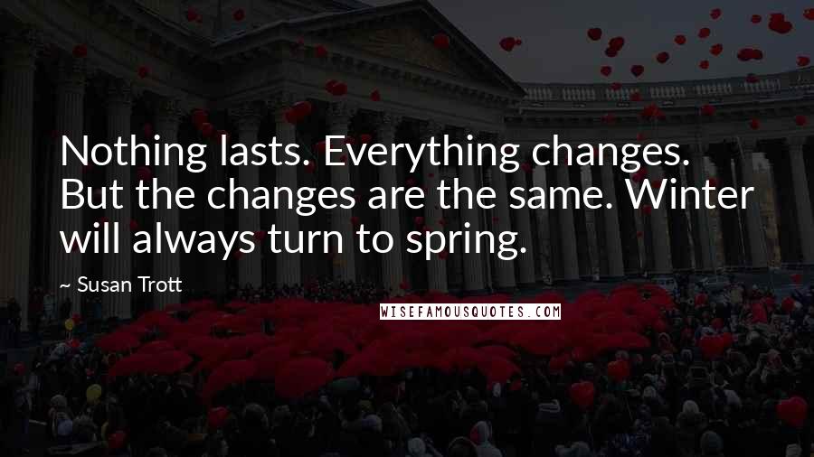 Susan Trott Quotes: Nothing lasts. Everything changes. But the changes are the same. Winter will always turn to spring.