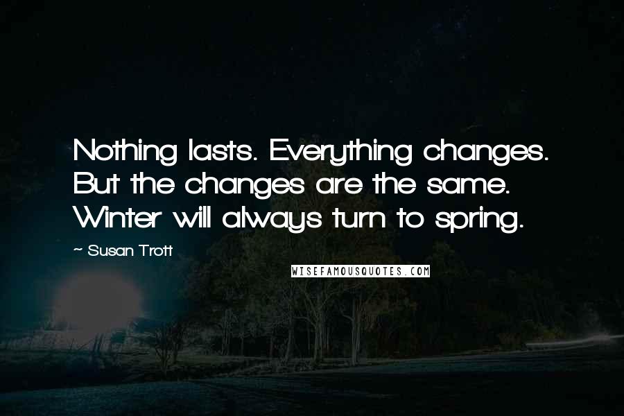 Susan Trott Quotes: Nothing lasts. Everything changes. But the changes are the same. Winter will always turn to spring.