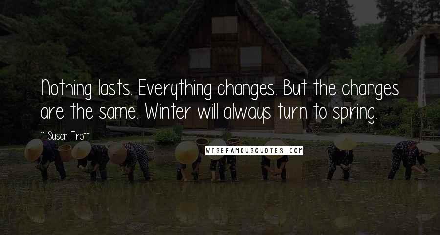 Susan Trott Quotes: Nothing lasts. Everything changes. But the changes are the same. Winter will always turn to spring.