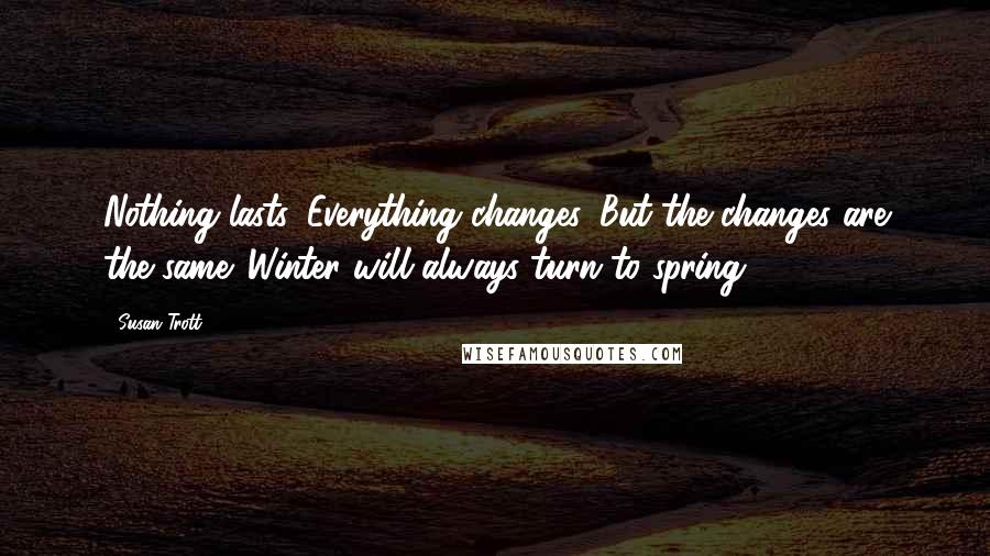 Susan Trott Quotes: Nothing lasts. Everything changes. But the changes are the same. Winter will always turn to spring.
