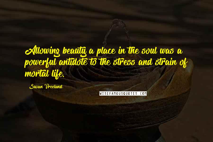 Susan Vreeland Quotes: Allowing beauty a place in the soul was a powerful antidote to the stress and strain of mortal life.