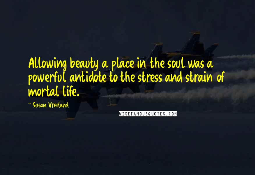 Susan Vreeland Quotes: Allowing beauty a place in the soul was a powerful antidote to the stress and strain of mortal life.