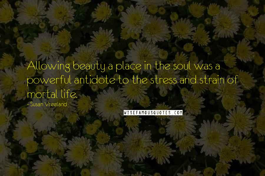 Susan Vreeland Quotes: Allowing beauty a place in the soul was a powerful antidote to the stress and strain of mortal life.