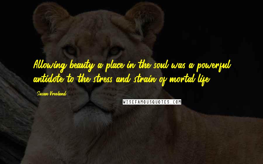 Susan Vreeland Quotes: Allowing beauty a place in the soul was a powerful antidote to the stress and strain of mortal life.