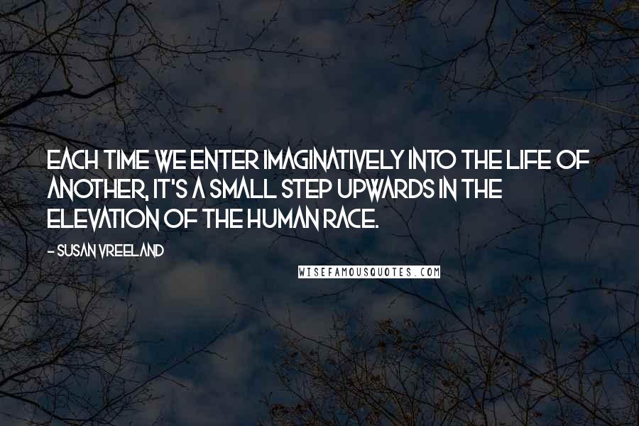 Susan Vreeland Quotes: Each time we enter imaginatively into the life of another, it's a small step upwards in the elevation of the human race.