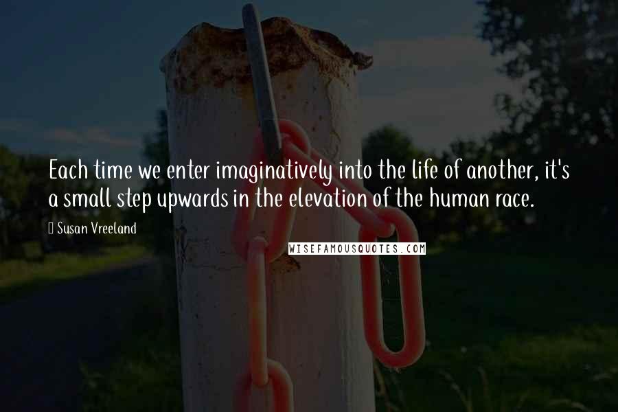 Susan Vreeland Quotes: Each time we enter imaginatively into the life of another, it's a small step upwards in the elevation of the human race.