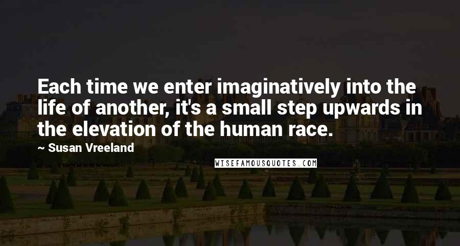 Susan Vreeland Quotes: Each time we enter imaginatively into the life of another, it's a small step upwards in the elevation of the human race.