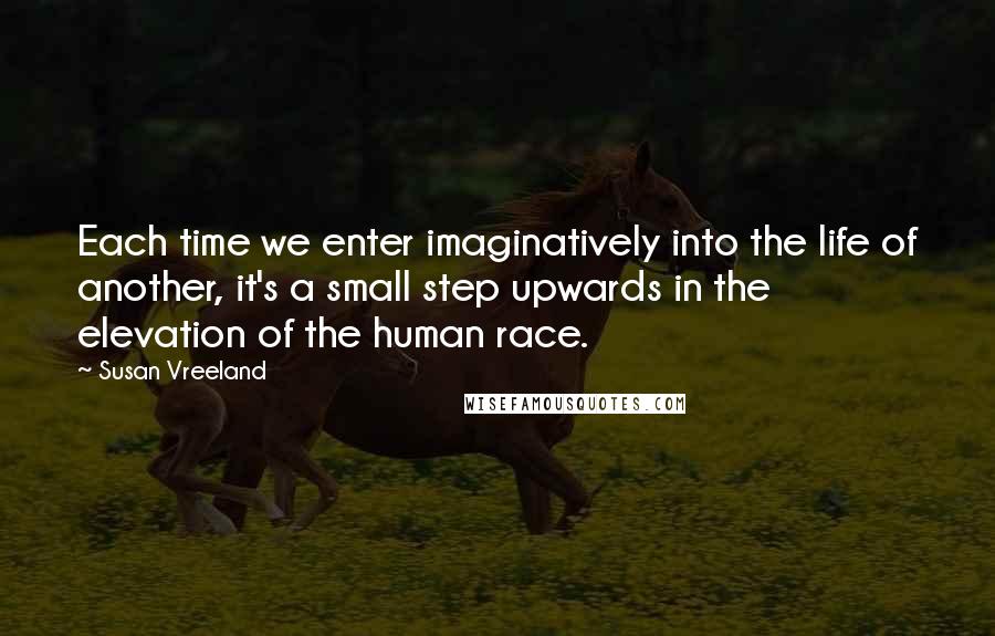 Susan Vreeland Quotes: Each time we enter imaginatively into the life of another, it's a small step upwards in the elevation of the human race.