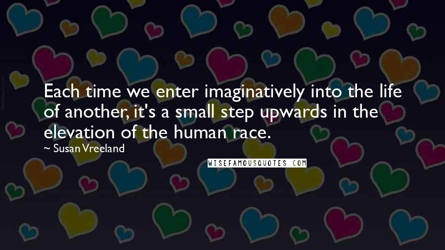 Susan Vreeland Quotes: Each time we enter imaginatively into the life of another, it's a small step upwards in the elevation of the human race.
