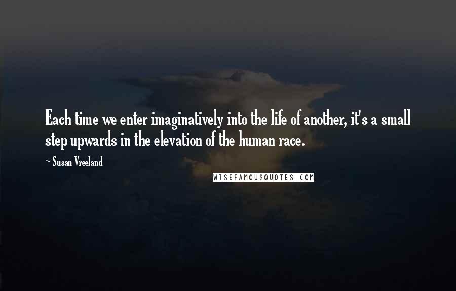 Susan Vreeland Quotes: Each time we enter imaginatively into the life of another, it's a small step upwards in the elevation of the human race.