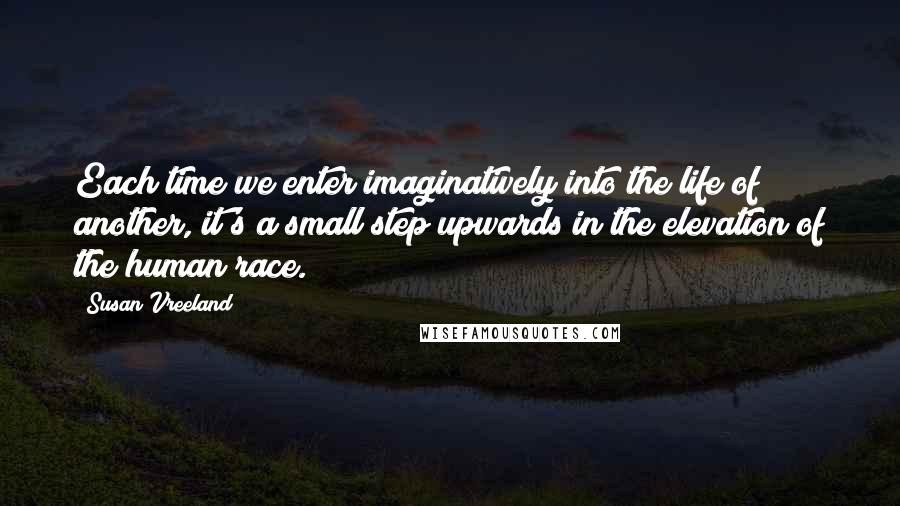 Susan Vreeland Quotes: Each time we enter imaginatively into the life of another, it's a small step upwards in the elevation of the human race.