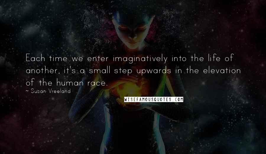 Susan Vreeland Quotes: Each time we enter imaginatively into the life of another, it's a small step upwards in the elevation of the human race.