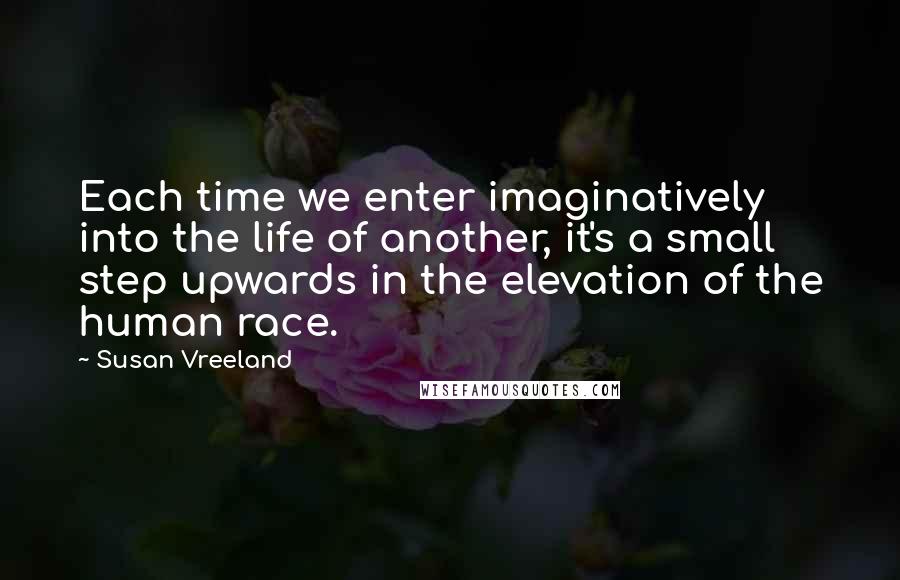 Susan Vreeland Quotes: Each time we enter imaginatively into the life of another, it's a small step upwards in the elevation of the human race.