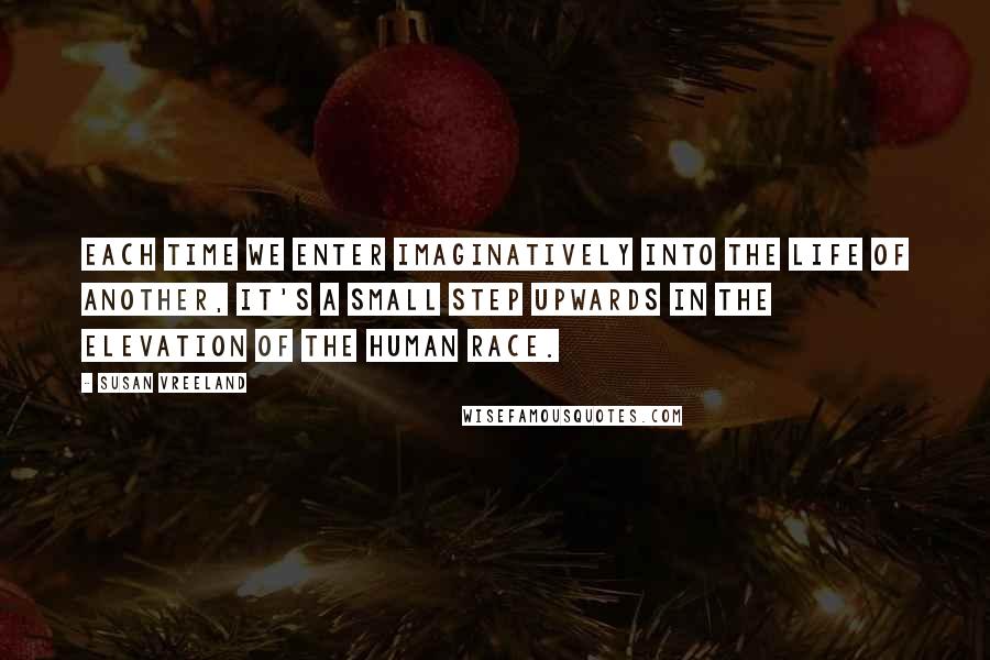 Susan Vreeland Quotes: Each time we enter imaginatively into the life of another, it's a small step upwards in the elevation of the human race.
