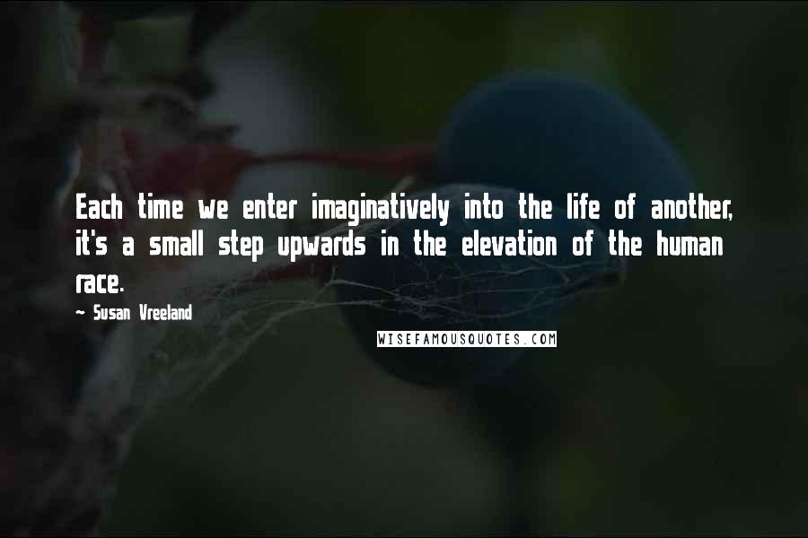 Susan Vreeland Quotes: Each time we enter imaginatively into the life of another, it's a small step upwards in the elevation of the human race.