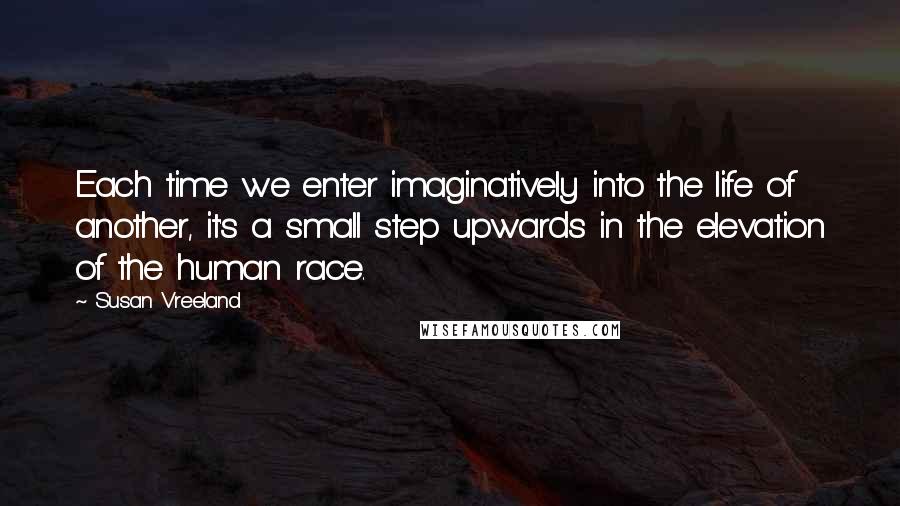 Susan Vreeland Quotes: Each time we enter imaginatively into the life of another, it's a small step upwards in the elevation of the human race.