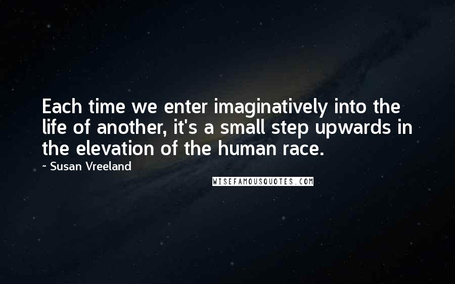 Susan Vreeland Quotes: Each time we enter imaginatively into the life of another, it's a small step upwards in the elevation of the human race.
