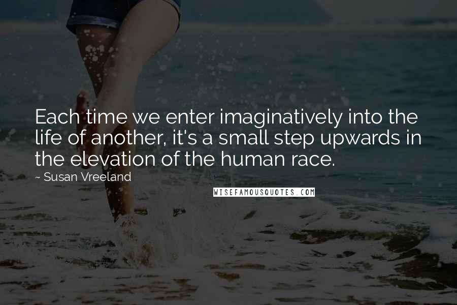 Susan Vreeland Quotes: Each time we enter imaginatively into the life of another, it's a small step upwards in the elevation of the human race.