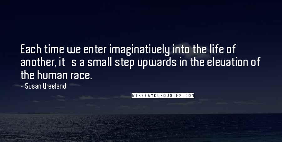 Susan Vreeland Quotes: Each time we enter imaginatively into the life of another, it's a small step upwards in the elevation of the human race.