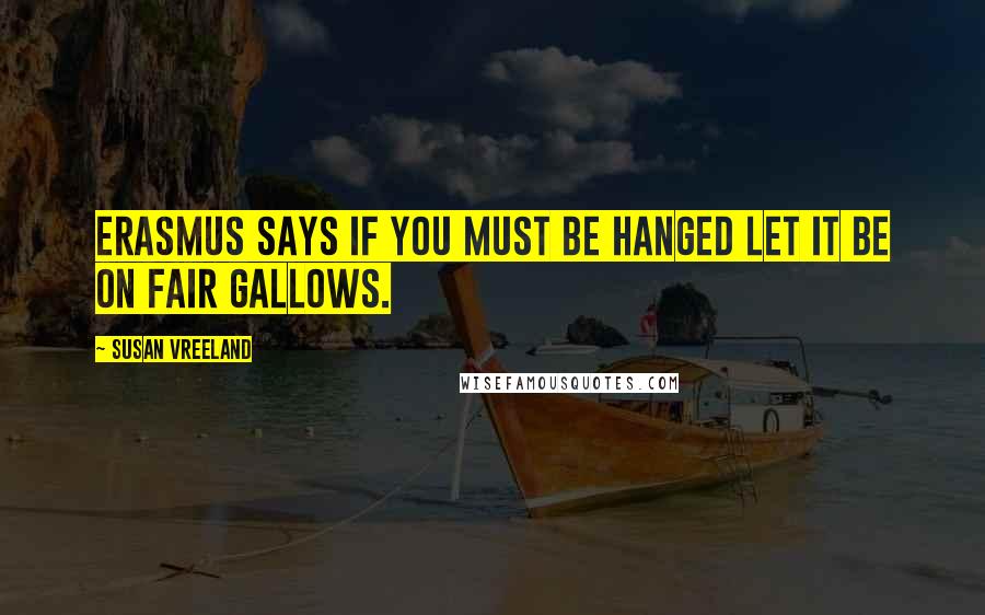 Susan Vreeland Quotes: Erasmus says if you must be hanged let it be on fair gallows.