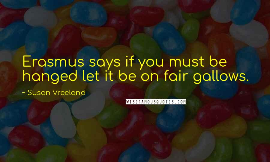 Susan Vreeland Quotes: Erasmus says if you must be hanged let it be on fair gallows.