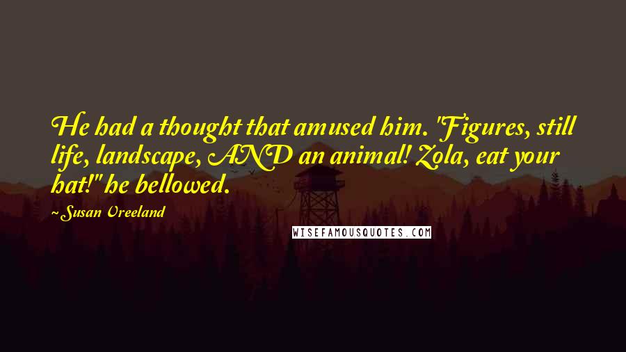 Susan Vreeland Quotes: He had a thought that amused him. "Figures, still life, landscape, AND an animal! Zola, eat your hat!" he bellowed.