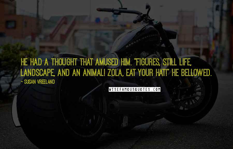 Susan Vreeland Quotes: He had a thought that amused him. "Figures, still life, landscape, AND an animal! Zola, eat your hat!" he bellowed.