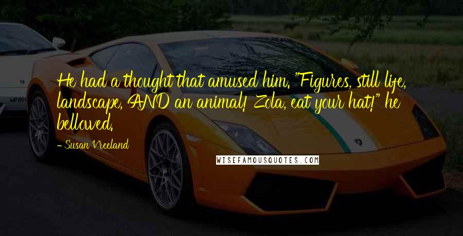 Susan Vreeland Quotes: He had a thought that amused him. "Figures, still life, landscape, AND an animal! Zola, eat your hat!" he bellowed.