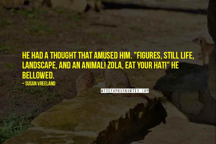 Susan Vreeland Quotes: He had a thought that amused him. "Figures, still life, landscape, AND an animal! Zola, eat your hat!" he bellowed.