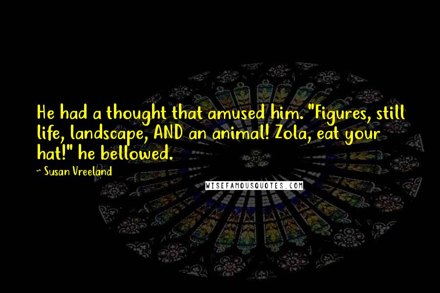 Susan Vreeland Quotes: He had a thought that amused him. "Figures, still life, landscape, AND an animal! Zola, eat your hat!" he bellowed.