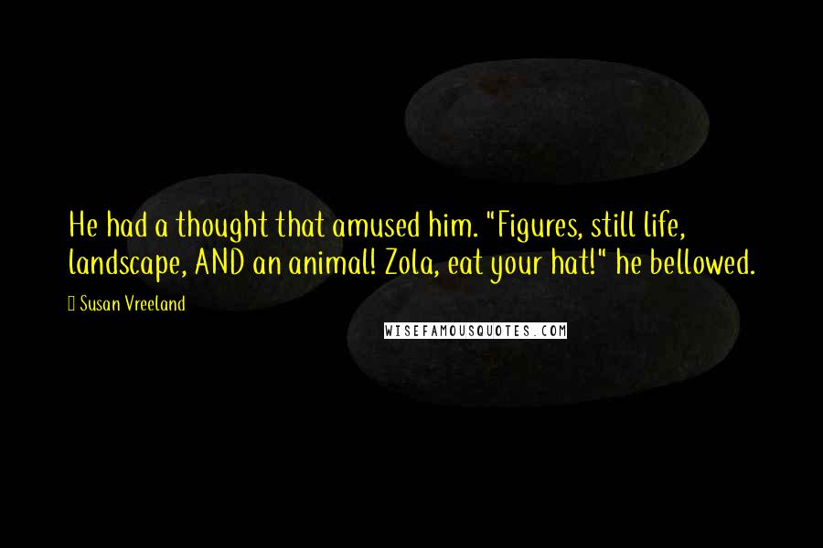Susan Vreeland Quotes: He had a thought that amused him. "Figures, still life, landscape, AND an animal! Zola, eat your hat!" he bellowed.
