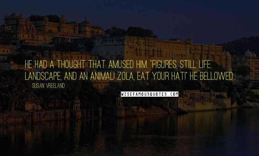 Susan Vreeland Quotes: He had a thought that amused him. "Figures, still life, landscape, AND an animal! Zola, eat your hat!" he bellowed.