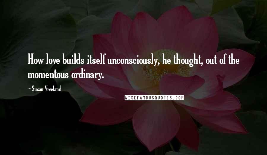 Susan Vreeland Quotes: How love builds itself unconsciously, he thought, out of the momentous ordinary.