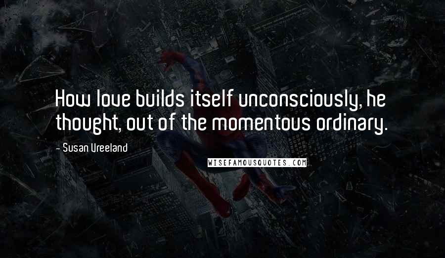 Susan Vreeland Quotes: How love builds itself unconsciously, he thought, out of the momentous ordinary.