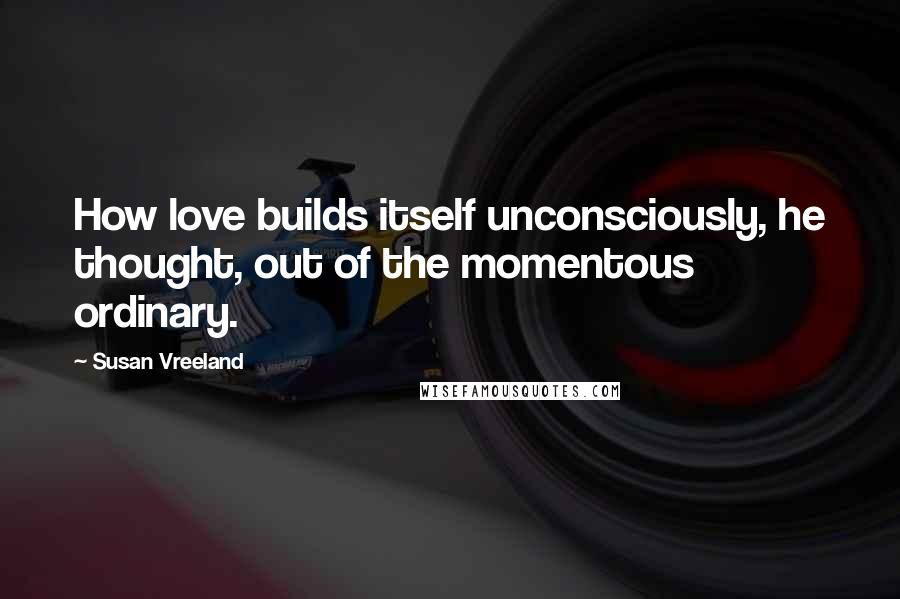 Susan Vreeland Quotes: How love builds itself unconsciously, he thought, out of the momentous ordinary.