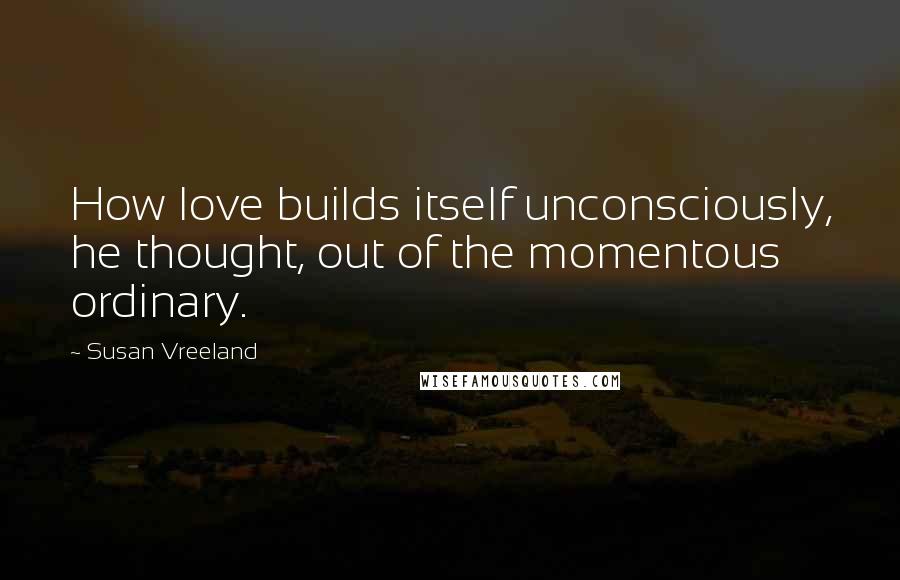 Susan Vreeland Quotes: How love builds itself unconsciously, he thought, out of the momentous ordinary.