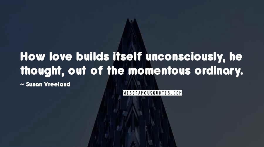 Susan Vreeland Quotes: How love builds itself unconsciously, he thought, out of the momentous ordinary.