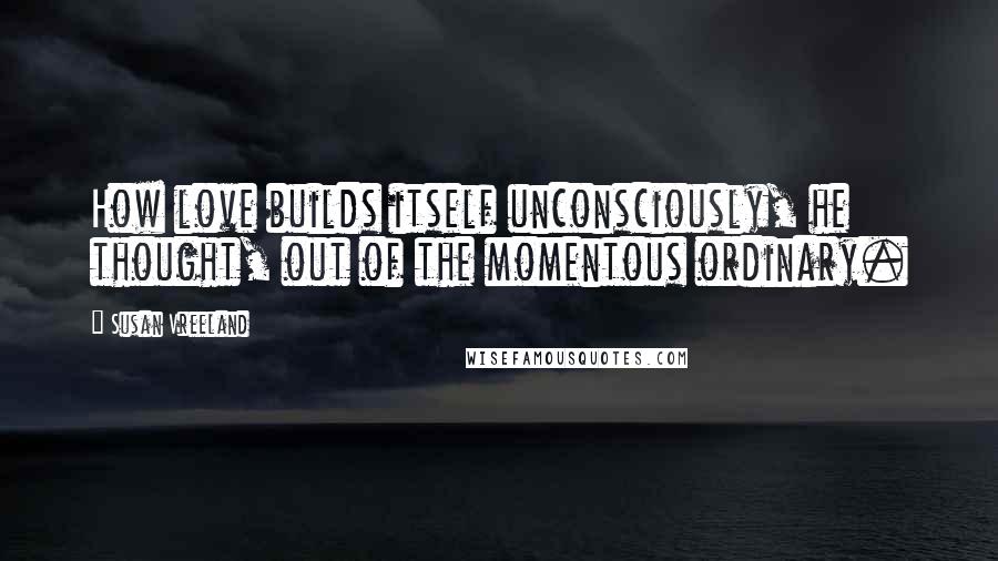 Susan Vreeland Quotes: How love builds itself unconsciously, he thought, out of the momentous ordinary.