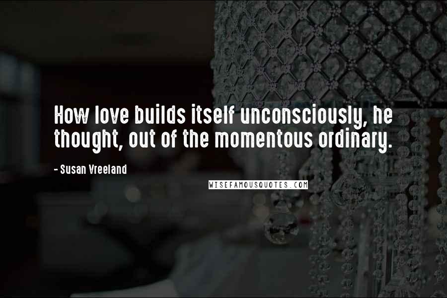 Susan Vreeland Quotes: How love builds itself unconsciously, he thought, out of the momentous ordinary.