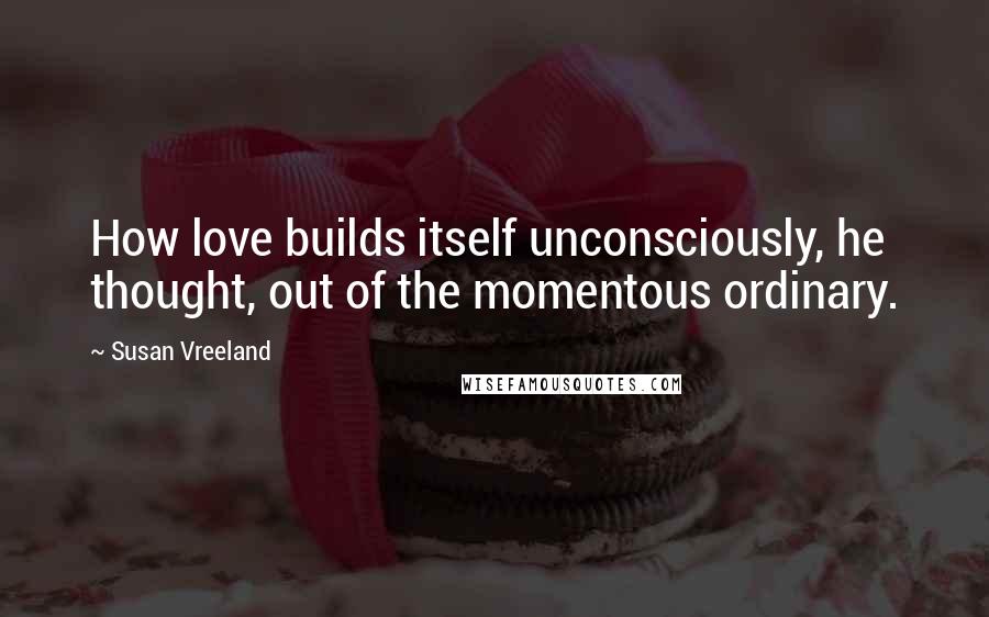 Susan Vreeland Quotes: How love builds itself unconsciously, he thought, out of the momentous ordinary.