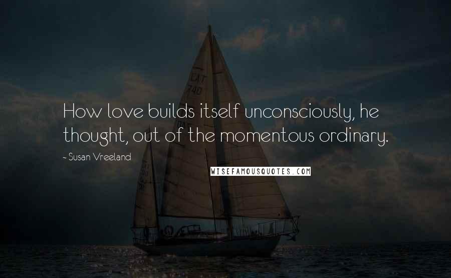 Susan Vreeland Quotes: How love builds itself unconsciously, he thought, out of the momentous ordinary.