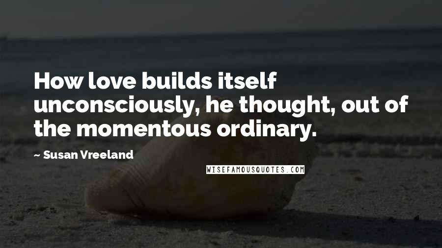 Susan Vreeland Quotes: How love builds itself unconsciously, he thought, out of the momentous ordinary.