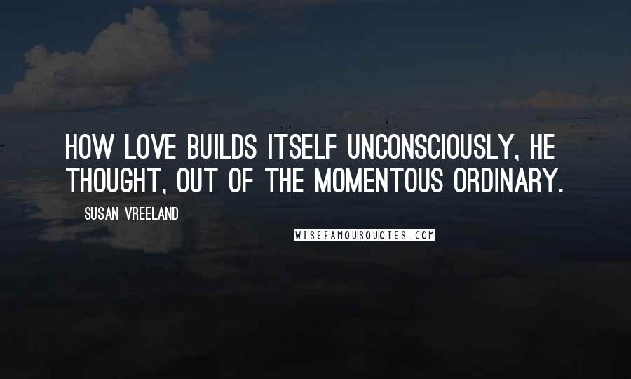 Susan Vreeland Quotes: How love builds itself unconsciously, he thought, out of the momentous ordinary.