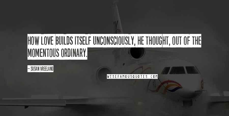 Susan Vreeland Quotes: How love builds itself unconsciously, he thought, out of the momentous ordinary.