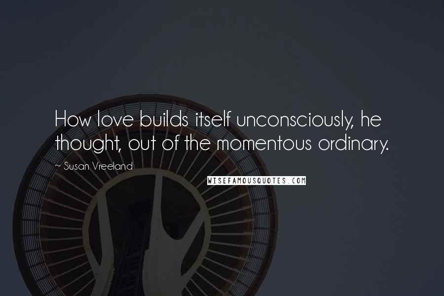 Susan Vreeland Quotes: How love builds itself unconsciously, he thought, out of the momentous ordinary.