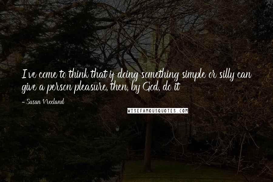 Susan Vreeland Quotes: I've come to think that if doing something simple or silly can give a person pleasure, then, by God, do it