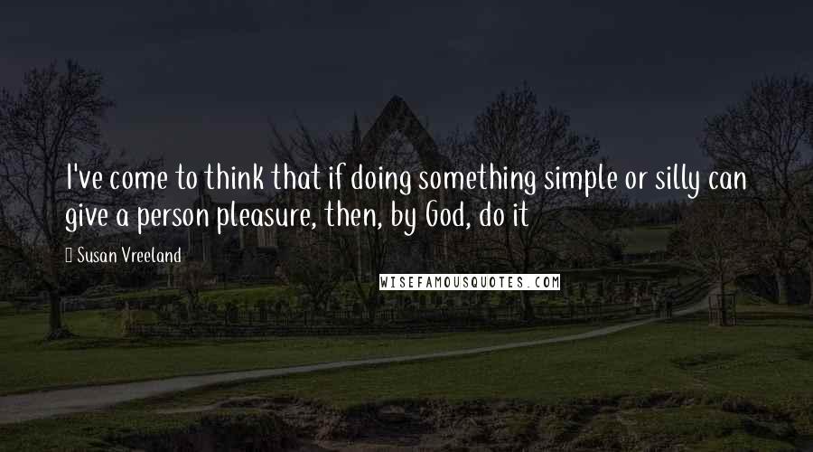 Susan Vreeland Quotes: I've come to think that if doing something simple or silly can give a person pleasure, then, by God, do it