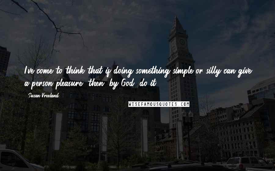 Susan Vreeland Quotes: I've come to think that if doing something simple or silly can give a person pleasure, then, by God, do it